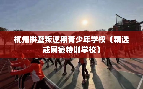 杭州拱墅叛逆期青少年学校（精选戒网瘾特训学校）