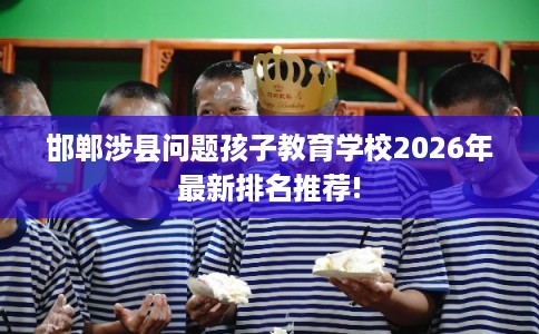 邯郸涉县问题孩子教育学校2026年最新排名推荐!