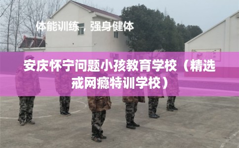 安庆怀宁问题小孩教育学校（精选戒网瘾特训学校）