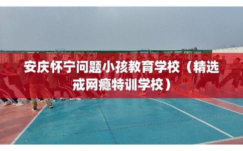 安庆怀宁问题小孩教育学校（精选戒网瘾特训学校）