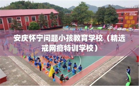 安庆怀宁问题小孩教育学校（精选戒网瘾特训学校）