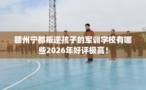 赣州宁都叛逆孩子的军训学校有哪些2026年好评极高！