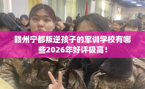 赣州宁都叛逆孩子的军训学校有哪些2026年好评极高！