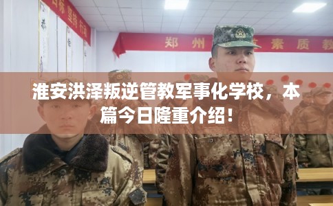 淮安洪泽叛逆管教军事化学校，本篇今日隆重介绍！