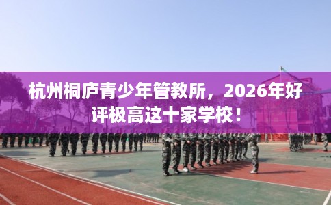 杭州桐庐青少年管教所，2026年好评极高这十家学校！