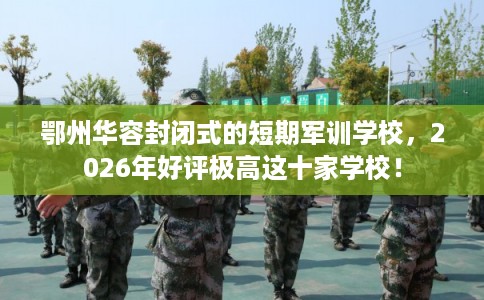 鄂州华容封闭式的短期军训学校，2026年好评极高这十家学校！