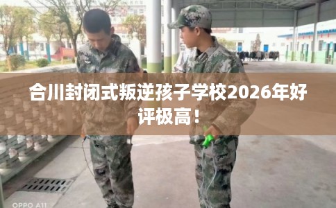 合川封闭式叛逆孩子学校2026年好评极高！