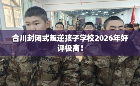 合川封闭式叛逆孩子学校2026年好评极高！