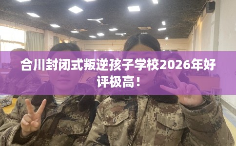 合川封闭式叛逆孩子学校2026年好评极高！