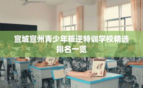 宣城宣州青少年叛逆特训学校精选排名一览