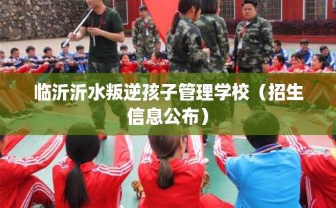 临沂沂水叛逆孩子管理学校（招生信息公布）