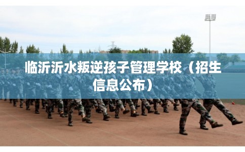 临沂沂水叛逆孩子管理学校（招生信息公布）