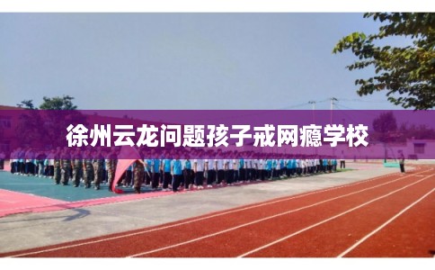 徐州云龙问题孩子戒网瘾学校