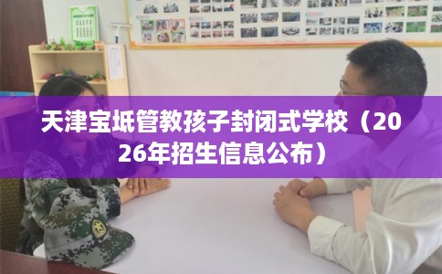 天津宝坻管教孩子封闭式学校（2026年招生信息公布）