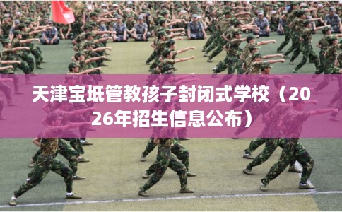 天津宝坻管教孩子封闭式学校（2026年招生信息公布）