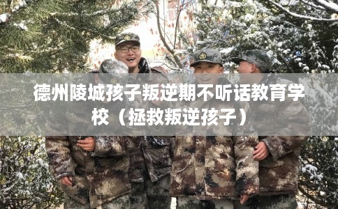 德州陵城孩子叛逆期不听话教育学校（拯救叛逆孩子）