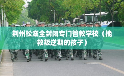 荆州松滋全封闭专门管教学校（挽救叛逆期的孩子）