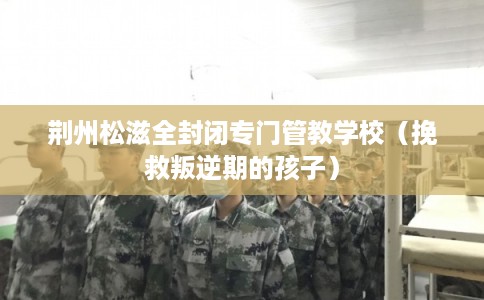 荆州松滋全封闭专门管教学校（挽救叛逆期的孩子）