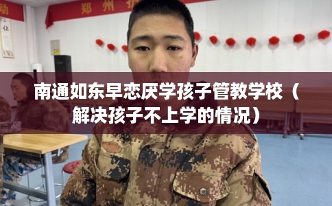 南通如东早恋厌学孩子管教学校（解决孩子不上学的情况）