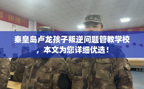 秦皇岛卢龙孩子叛逆问题管教学校,本文为您详细优选! 秦皇岛卢龙孩子叛逆问题管教学校,本文为您详细优选!