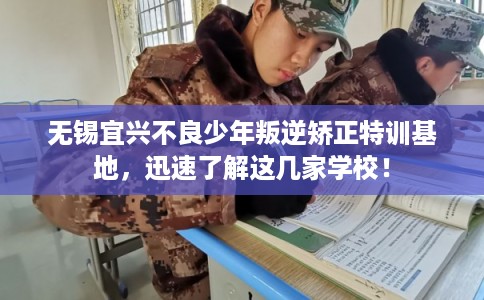 无锡宜兴不良少年叛逆矫正特训基地，迅速了解这几家学校！