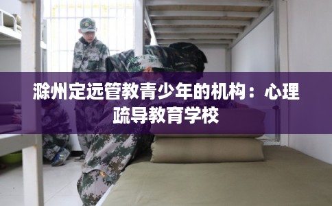 滁州定远管教青少年的机构:心理疏导教育学校 滁州定远管教青少年的机构:心理疏导教育学校