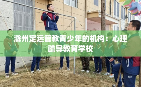 滁州定远管教青少年的机构:心理疏导教育学校 滁州定远管教青少年的机构:心理疏导教育学校