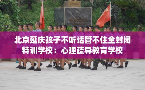 北京延庆孩子不听话管不住全封闭特训学校：心理疏导教育学校