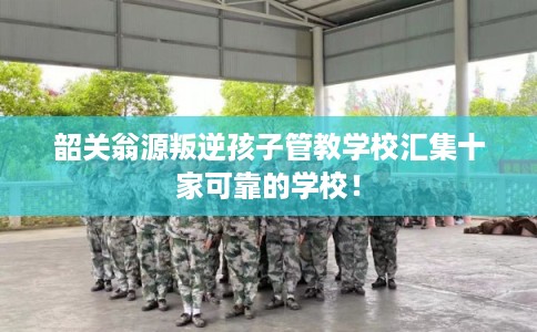 韶关翁源叛逆孩子管教学校汇集十家可靠的学校！