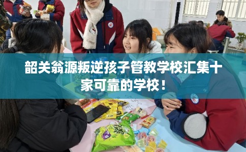 韶关翁源叛逆孩子管教学校汇集十家可靠的学校！