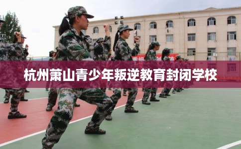 杭州萧山青少年叛逆教育封闭学校