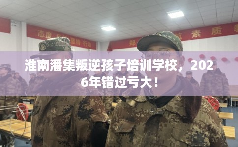 淮南潘集叛逆孩子培训学校，2026年错过亏大！