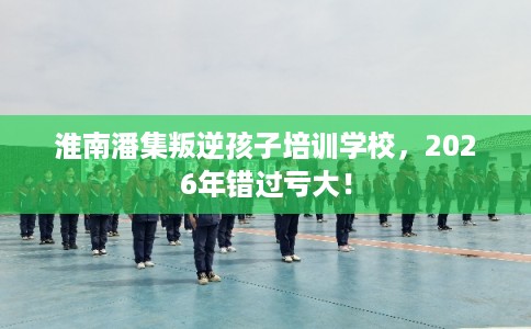 淮南潘集叛逆孩子培训学校，2026年错过亏大！
