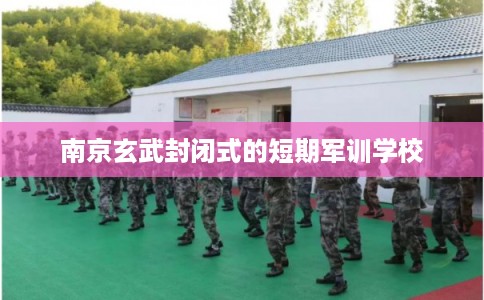 南京玄武封闭式的短期军训学校