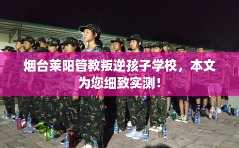 烟台莱阳管教叛逆孩子学校，本文为您细致实测！