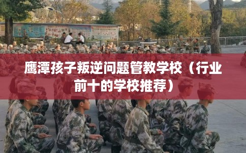 鹰潭孩子叛逆问题管教学校（行业前十的学校推荐）