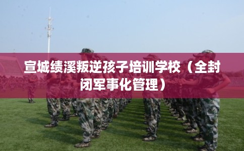 宣城绩溪叛逆孩子培训学校（全封闭军事化管理）