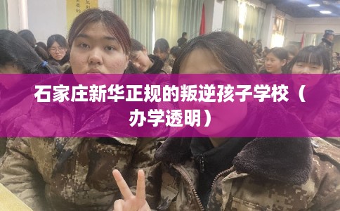 石家庄新华正规的叛逆孩子学校（办学透明）