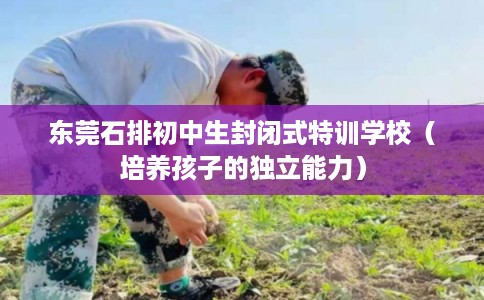 东莞石排初中生封闭式特训学校(培养孩子的独立能力) 东莞石排初中生封闭式特训学校(培养孩子的独立能力)