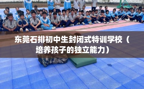 东莞石排初中生封闭式特训学校(培养孩子的独立能力) 东莞石排初中生封闭式特训学校(培养孩子的独立能力)
