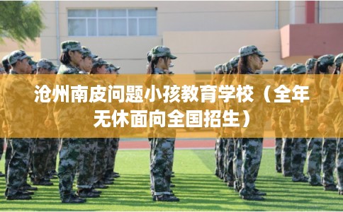 沧州南皮问题小孩教育学校(全年无休面向全国招生) 沧州南皮问题小孩教育学校(全年无休面向全国招生)