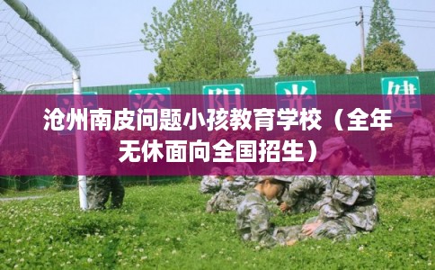 沧州南皮问题小孩教育学校(全年无休面向全国招生) 沧州南皮问题小孩教育学校(全年无休面向全国招生)