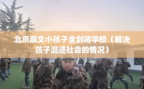 北京崇文小孩子全封闭学校（解决孩子混迹社会的情况）