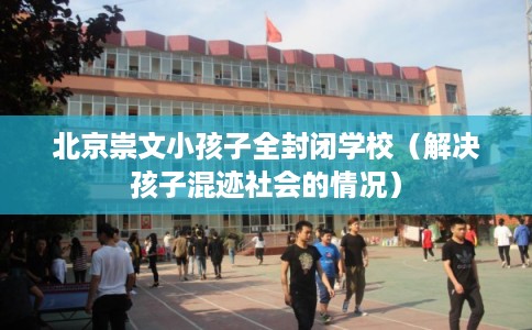 北京崇文小孩子全封闭学校（解决孩子混迹社会的情况）
