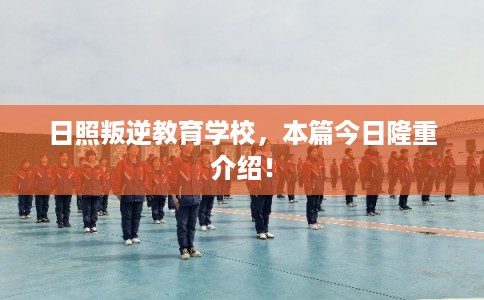 日照叛逆教育学校，本篇今日隆重介绍！
