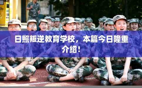 日照叛逆教育学校，本篇今日隆重介绍！