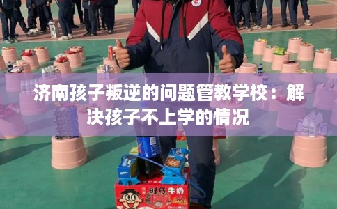 济南孩子叛逆的问题管教学校：解决孩子不上学的情况