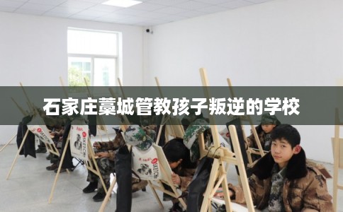 石家庄藁城管教孩子叛逆的学校