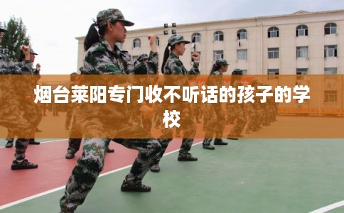 烟台莱阳专门收不听话的孩子的学校