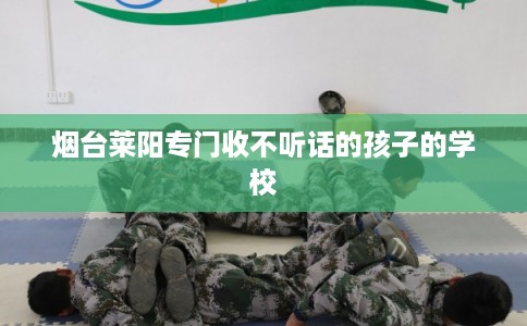 烟台莱阳专门收不听话的孩子的学校